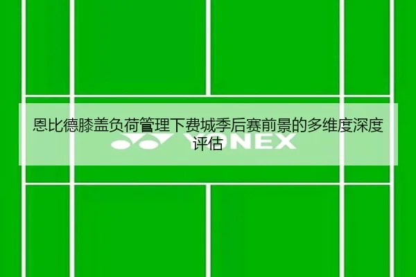 恩比德膝盖负荷管理下费城季后赛前景的多维度深度评估