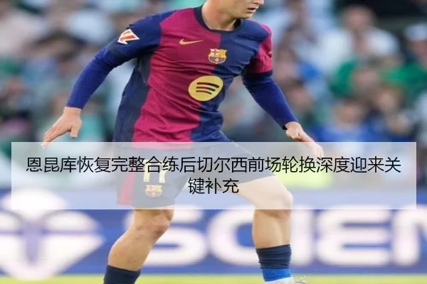 恩昆库恢复完整合练后切尔西前场轮换深度迎来关键补充