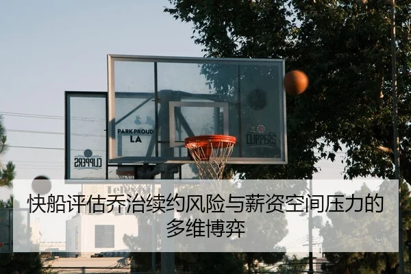 快船评估乔治续约风险与薪资空间压力的多维博弈