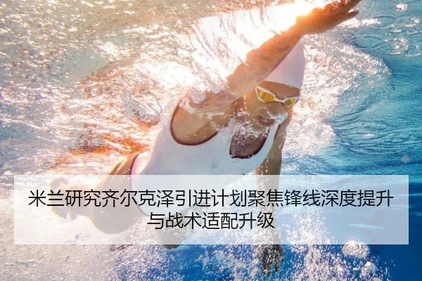 米兰研究齐尔克泽引进计划聚焦锋线深度提升与战术适配升级