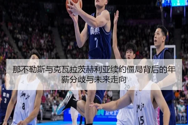 那不勒斯与克瓦拉茨赫利亚续约僵局背后的年薪分歧与未来走向