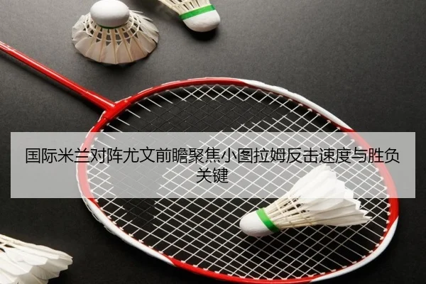 国际米兰对阵尤文前瞻聚焦小图拉姆反击速度与胜负关键