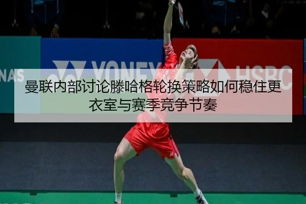 曼联内部讨论滕哈格轮换策略如何稳住更衣室与赛季竞争节奏