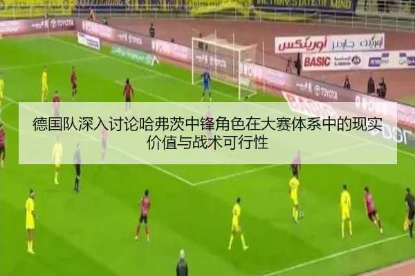 德国队深入讨论哈弗茨中锋角色在大赛体系中的现实价值与战术可行性